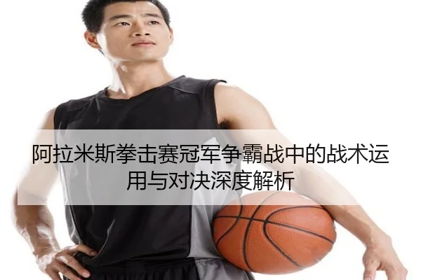 阿拉米斯拳击赛冠军争霸战中的战术运用与对决深度解析